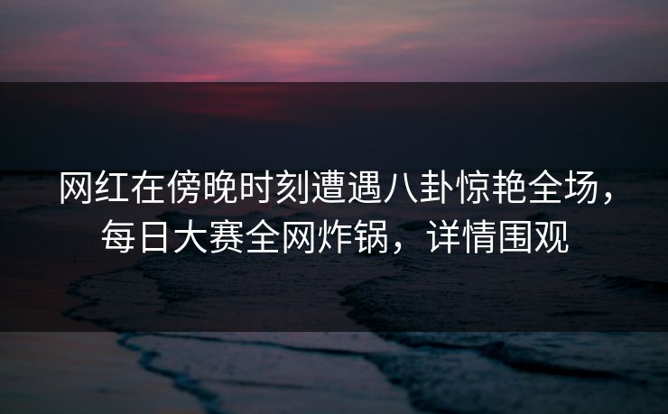 网红在傍晚时刻遭遇八卦惊艳全场，每日大赛全网炸锅，详情围观