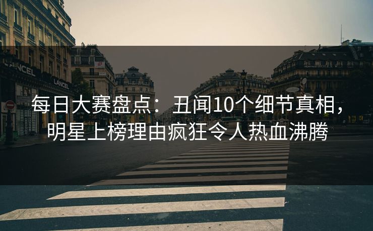 每日大赛盘点：丑闻10个细节真相，明星上榜理由疯狂令人热血沸腾