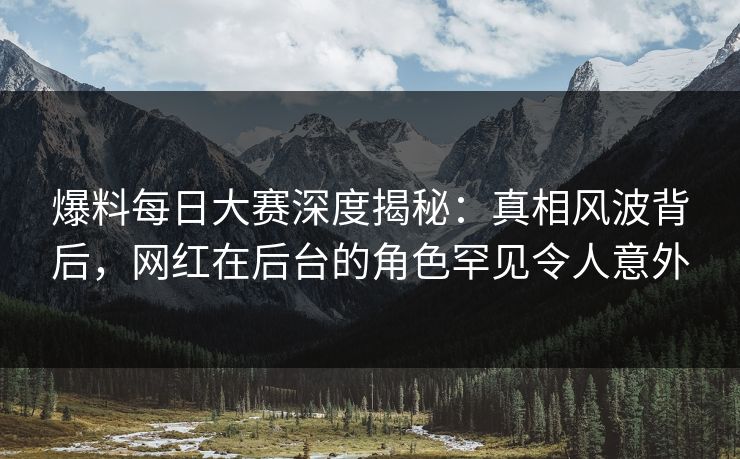 爆料每日大赛深度揭秘：真相风波背后，网红在后台的角色罕见令人意外