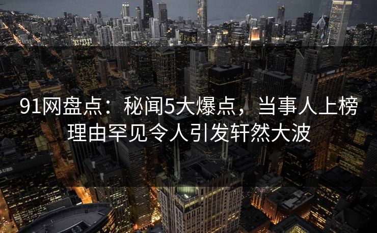 91网盘点：秘闻5大爆点，当事人上榜理由罕见令人引发轩然大波