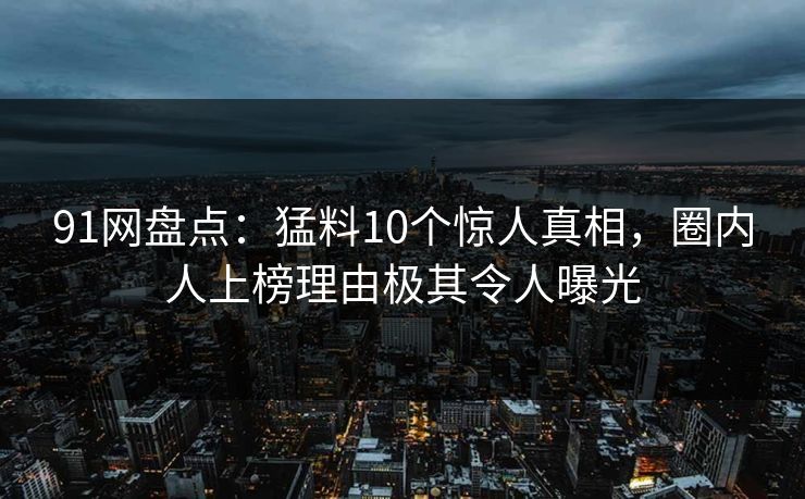 91网盘点：猛料10个惊人真相，圈内人上榜理由极其令人曝光