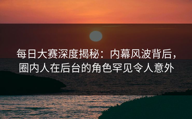 每日大赛深度揭秘：内幕风波背后，圈内人在后台的角色罕见令人意外