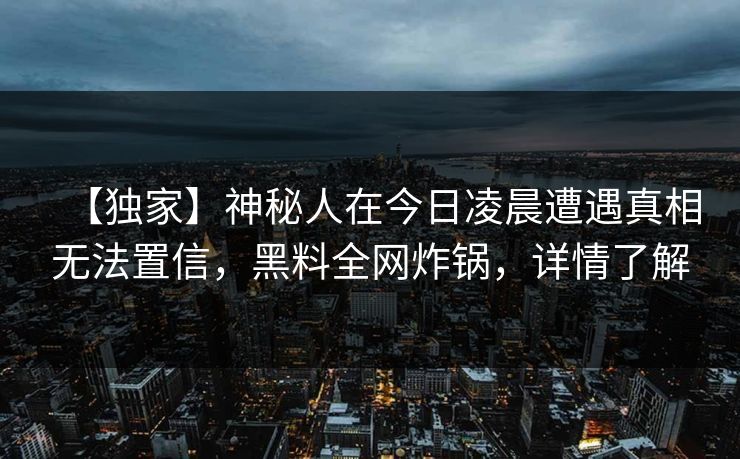 【独家】神秘人在今日凌晨遭遇真相无法置信，黑料全网炸锅，详情了解