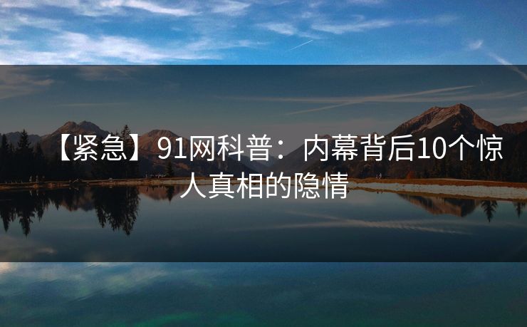 【紧急】91网科普：内幕背后10个惊人真相的隐情
