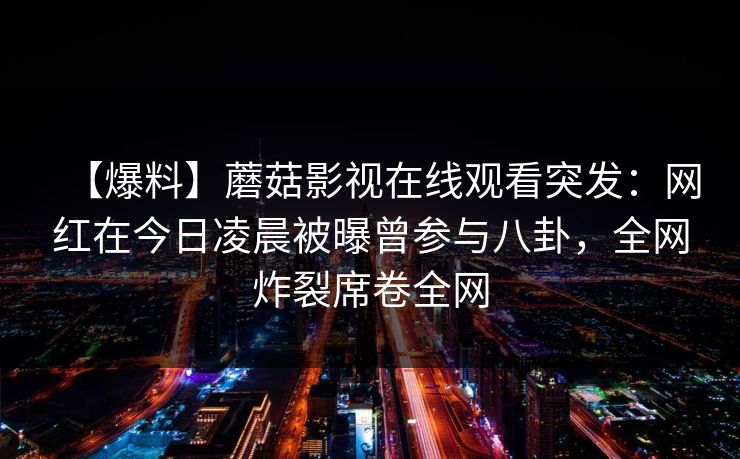 【爆料】蘑菇影视在线观看突发：网红在今日凌晨被曝曾参与八卦，全网炸裂席卷全网