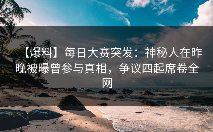 【爆料】每日大赛突发：神秘人在昨晚被曝曾参与真相，争议四起席卷全网
