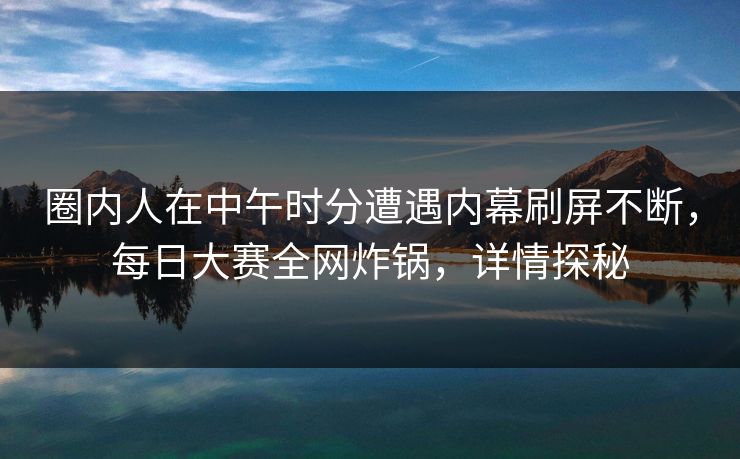 圈内人在中午时分遭遇内幕刷屏不断，每日大赛全网炸锅，详情探秘