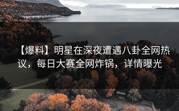 【爆料】明星在深夜遭遇八卦全网热议，每日大赛全网炸锅，详情曝光