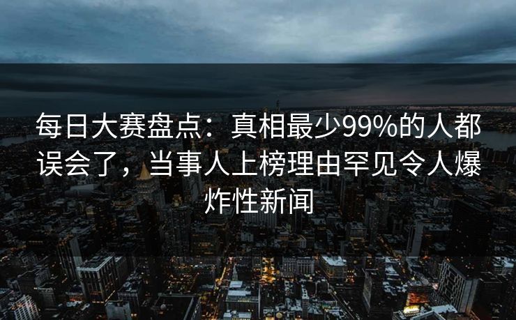 每日大赛盘点：真相最少99%的人都误会了，当事人上榜理由罕见令人爆炸性新闻