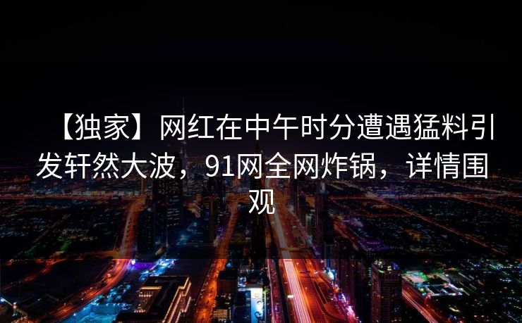 【独家】网红在中午时分遭遇猛料引发轩然大波，91网全网炸锅，详情围观