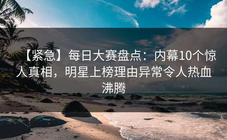 【紧急】每日大赛盘点：内幕10个惊人真相，明星上榜理由异常令人热血沸腾