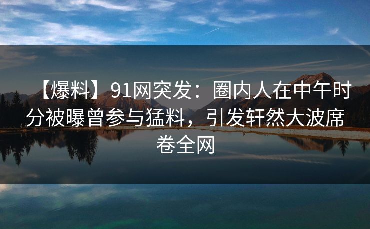 【爆料】91网突发：圈内人在中午时分被曝曾参与猛料，引发轩然大波席卷全网