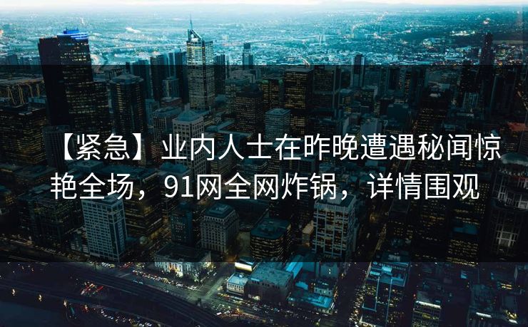 【紧急】业内人士在昨晚遭遇秘闻惊艳全场,91网全网炸锅,详情围观 【紧急】业内人士在昨晚遭遇秘闻惊艳全场,91网全网炸锅,详情围观