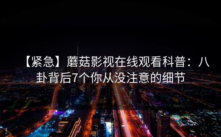【紧急】蘑菇影视在线观看科普：八卦背后7个你从没注意的细节
