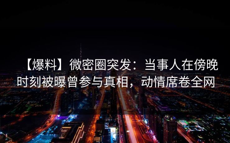 【爆料】微密圈突发:当事人在傍晚时刻被曝曾参与真相,动情席卷全网 【爆料】微密圈突发:当事人在傍晚时刻被曝曾参与真相,动情席卷全网