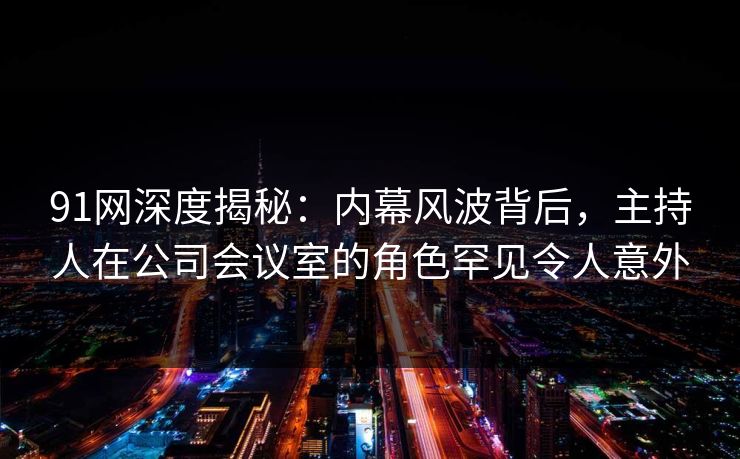 91网深度揭秘：内幕风波背后，主持人在公司会议室的角色罕见令人意外