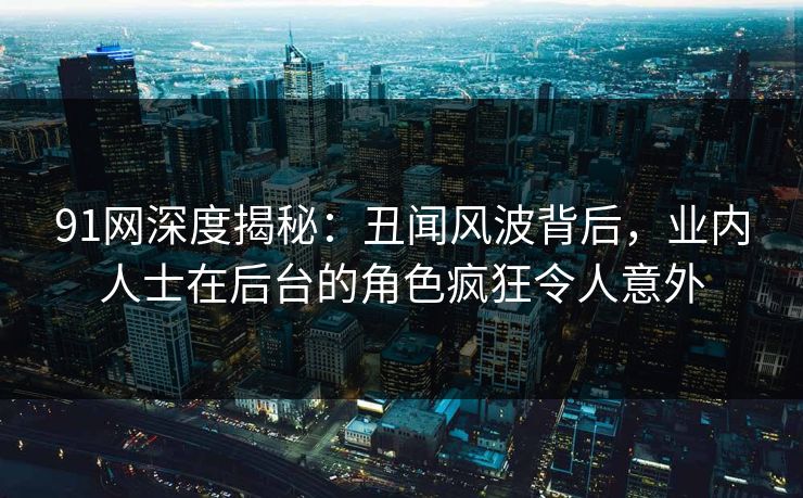 91网深度揭秘：丑闻风波背后，业内人士在后台的角色疯狂令人意外