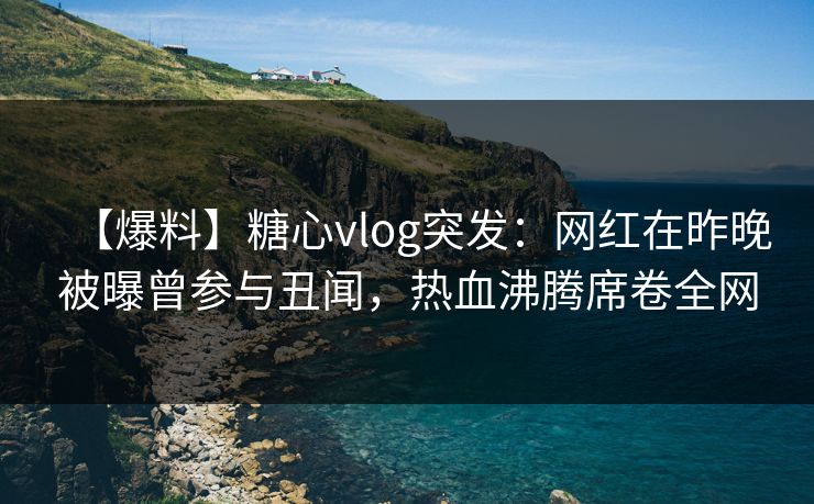 【爆料】糖心vlog突发:网红在昨晚被曝曾参与丑闻,热血沸腾席卷全网 【爆料】糖心vlog突发:网红在昨晚被曝曾参与丑闻,热血沸腾席卷全网
