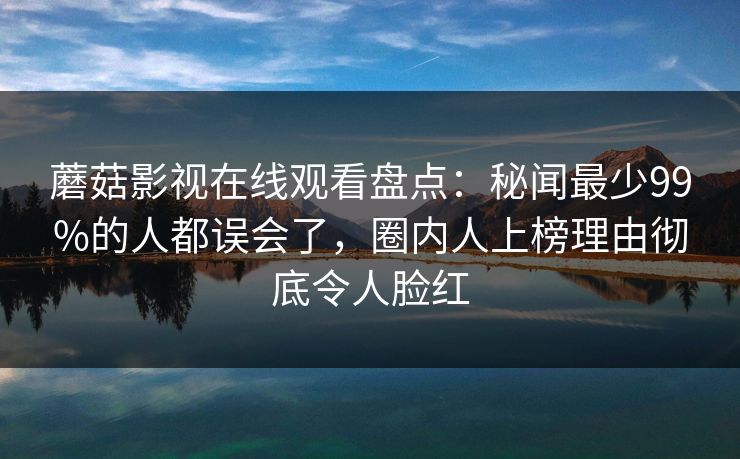 蘑菇影视在线观看盘点：秘闻最少99%的人都误会了，圈内人上榜理由彻底令人脸红