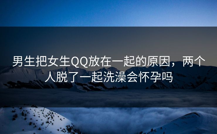 男生把女生QQ放在一起的原因，两个人脱了一起洗澡会怀孕吗
