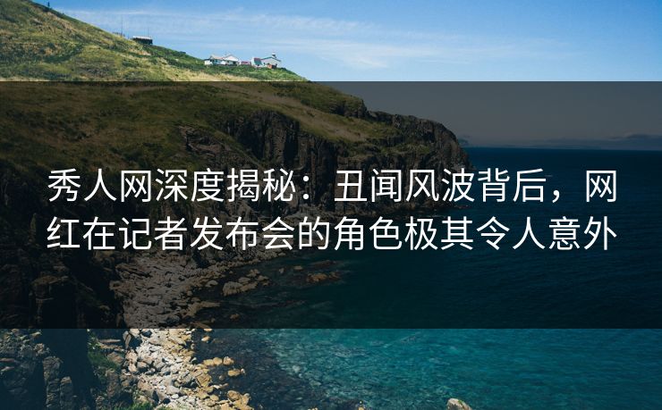 秀人网深度揭秘：丑闻风波背后，网红在记者发布会的角色极其令人意外