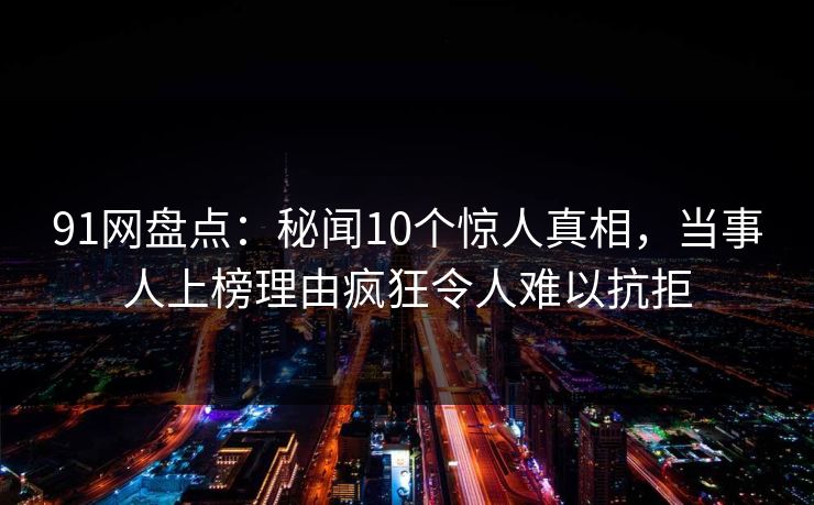 91网盘点：秘闻10个惊人真相，当事人上榜理由疯狂令人难以抗拒