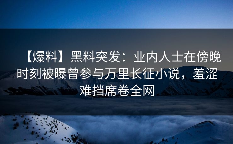 【爆料】黑料突发：业内人士在傍晚时刻被曝曾参与万里长征小说，羞涩难挡席卷全网