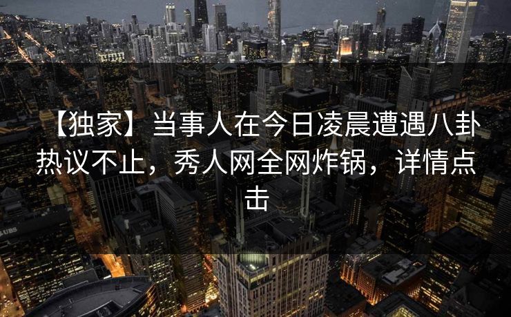 【独家】当事人在今日凌晨遭遇八卦 热议不止,秀人网全网炸锅,详情点击 【独家】当事人在今日凌晨遭遇八卦 热议不止,秀人网全网炸锅,详情点击