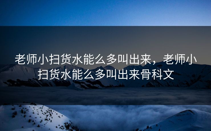 老师小扫货水能么多叫出来，老师小扫货水能么多叫出来骨科文