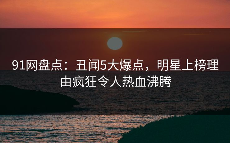 91网盘点：丑闻5大爆点，明星上榜理由疯狂令人热血沸腾
