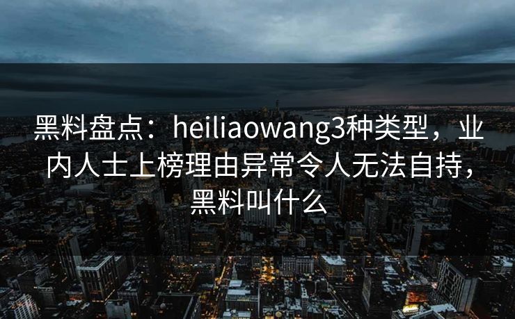 黑料盘点：heiliaowang3种类型，业内人士上榜理由异常令人无法自持，黑料叫什么