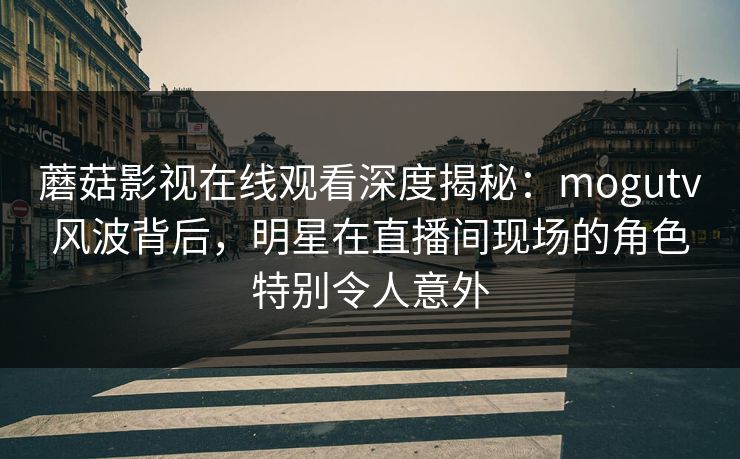 蘑菇影视在线观看深度揭秘：mogutv风波背后，明星在直播间现场的角色特别令人意外