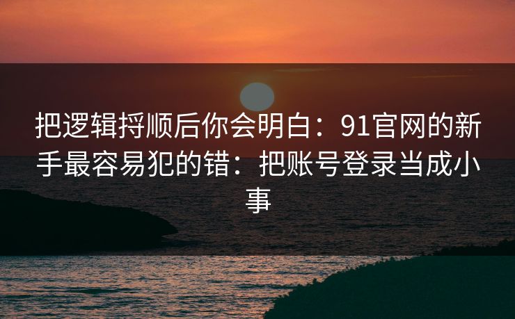 把逻辑捋顺后你会明白：91官网的新手最容易犯的错：把账号登录当成小事