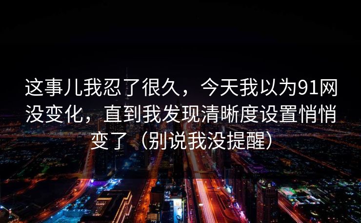 这事儿我忍了很久,今天我以为91网没变化,直到我发现清晰度设置悄悄变了(别说我没提醒) 这事儿我忍了很久,今天我以为91网没变化,直到我发现清晰度设置悄悄变了(别说我没提醒)