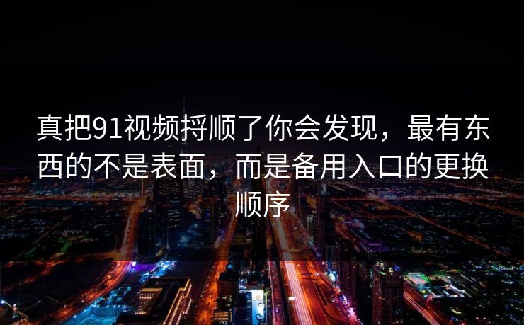 真把91视频捋顺了你会发现,最有东西的不是表面,而是备用入口的更换顺序 真把91视频捋顺了你会发现,最有东西的不是表面,而是备用入口的更换顺序